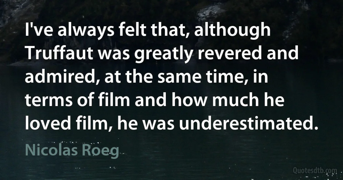 I've always felt that, although Truffaut was greatly revered and admired, at the same time, in terms of film and how much he loved film, he was underestimated. (Nicolas Roeg)