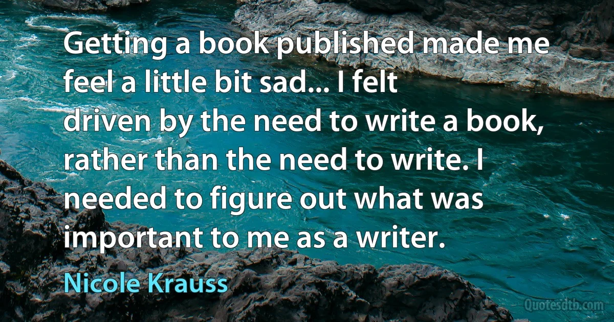 Getting a book published made me feel a little bit sad... I felt driven by the need to write a book, rather than the need to write. I needed to figure out what was important to me as a writer. (Nicole Krauss)