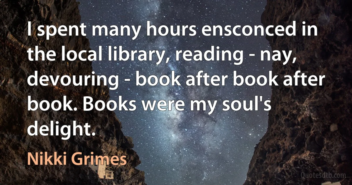 I spent many hours ensconced in the local library, reading - nay, devouring - book after book after book. Books were my soul's delight. (Nikki Grimes)