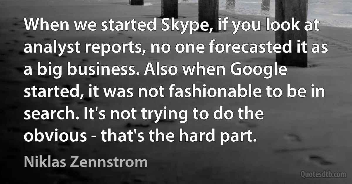 When we started Skype, if you look at analyst reports, no one forecasted it as a big business. Also when Google started, it was not fashionable to be in search. It's not trying to do the obvious - that's the hard part. (Niklas Zennstrom)