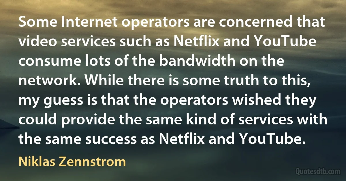 Some Internet operators are concerned that video services such as Netflix and YouTube consume lots of the bandwidth on the network. While there is some truth to this, my guess is that the operators wished they could provide the same kind of services with the same success as Netflix and YouTube. (Niklas Zennstrom)