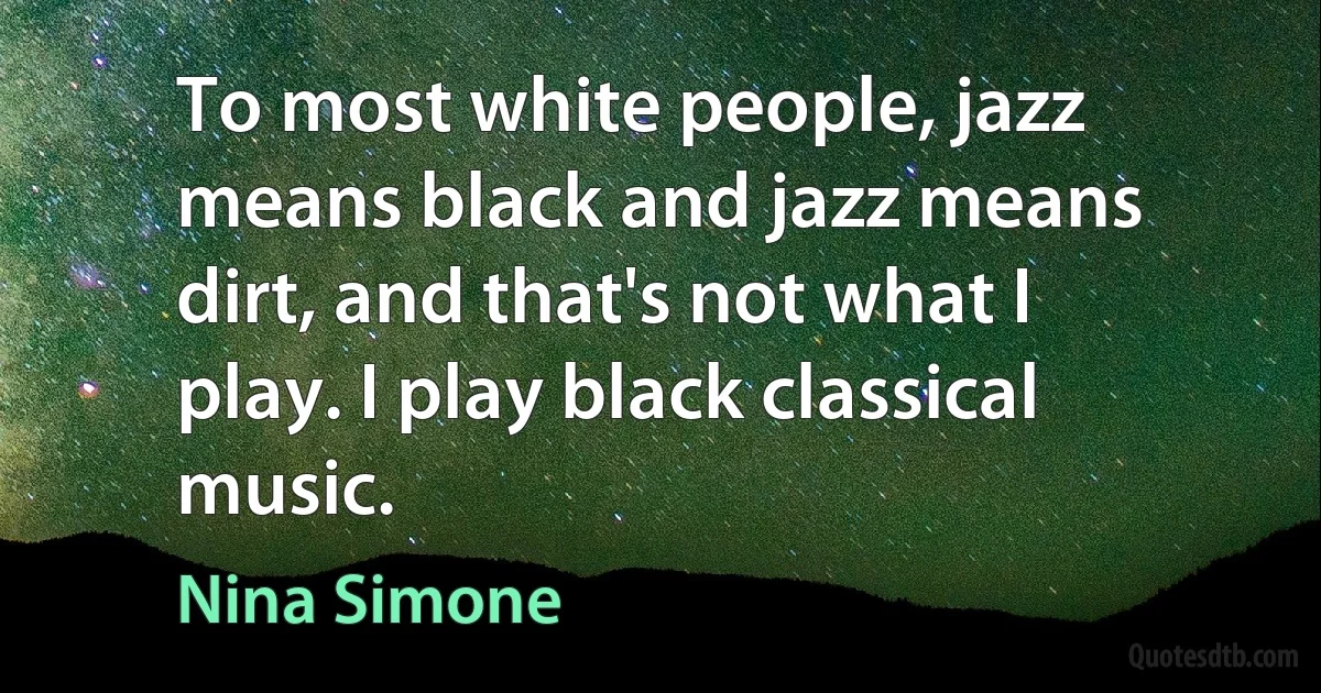 To most white people, jazz means black and jazz means dirt, and that's not what I play. I play black classical music. (Nina Simone)