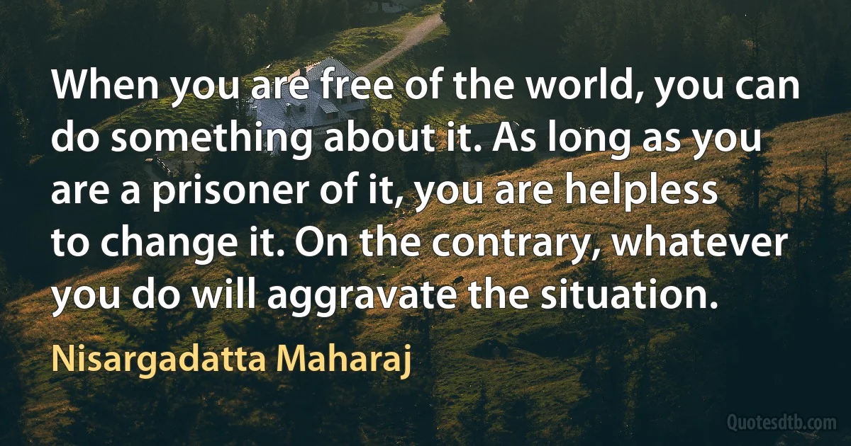 When you are free of the world, you can do something about it. As long as you are a prisoner of it, you are helpless to change it. On the contrary, whatever you do will aggravate the situation. (Nisargadatta Maharaj)