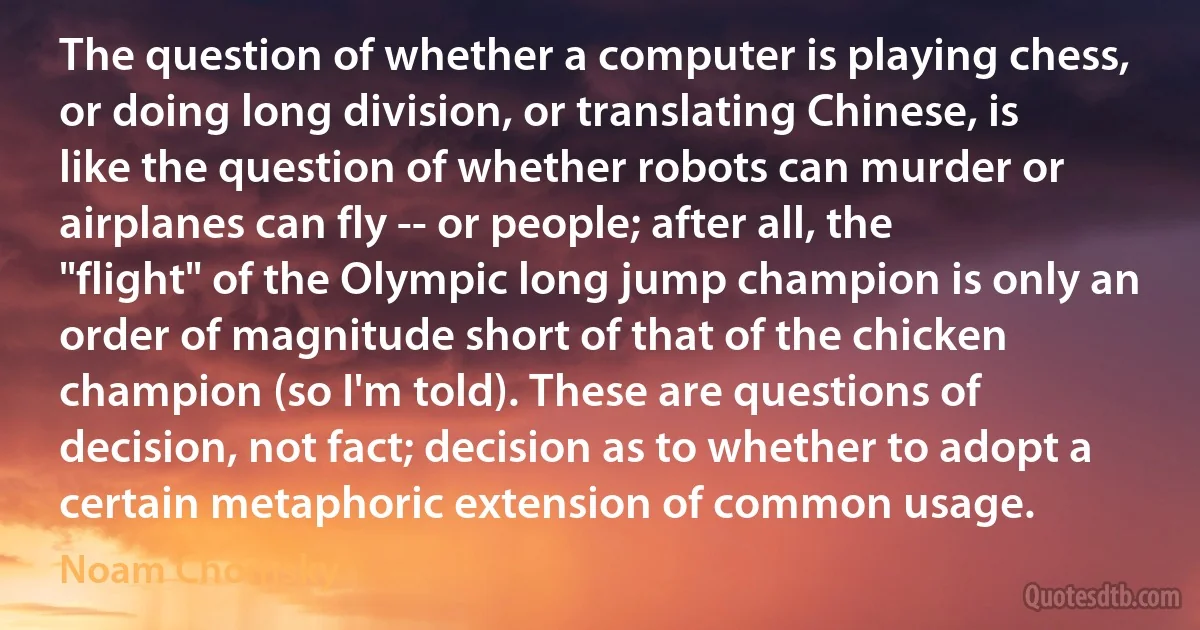 The question of whether a computer is playing chess, or doing long division, or translating Chinese, is like the question of whether robots can murder or airplanes can fly -- or people; after all, the "flight" of the Olympic long jump champion is only an order of magnitude short of that of the chicken champion (so I'm told). These are questions of decision, not fact; decision as to whether to adopt a certain metaphoric extension of common usage. (Noam Chomsky)