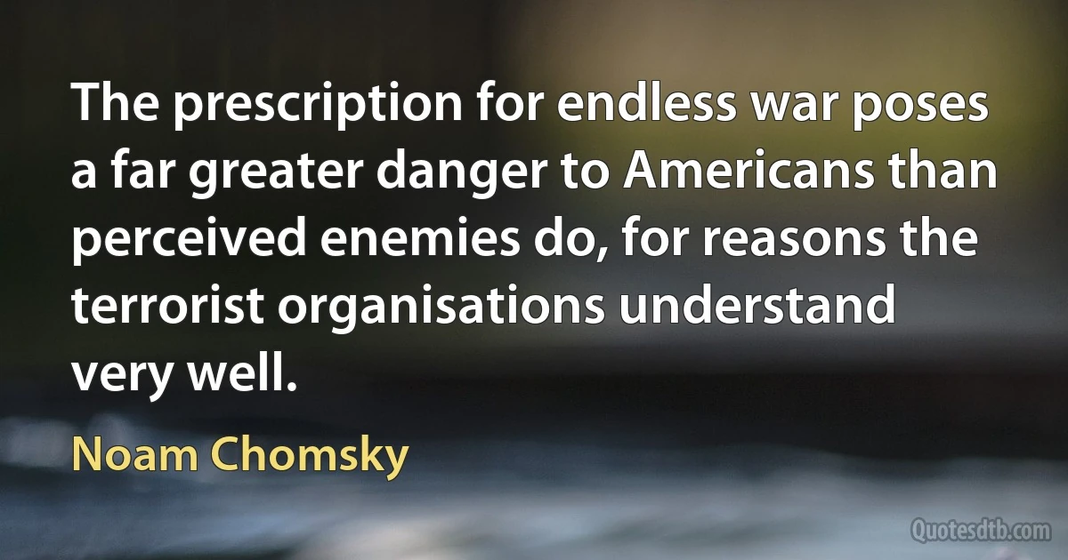 The prescription for endless war poses a far greater danger to Americans than perceived enemies do, for reasons the terrorist organisations understand very well. (Noam Chomsky)