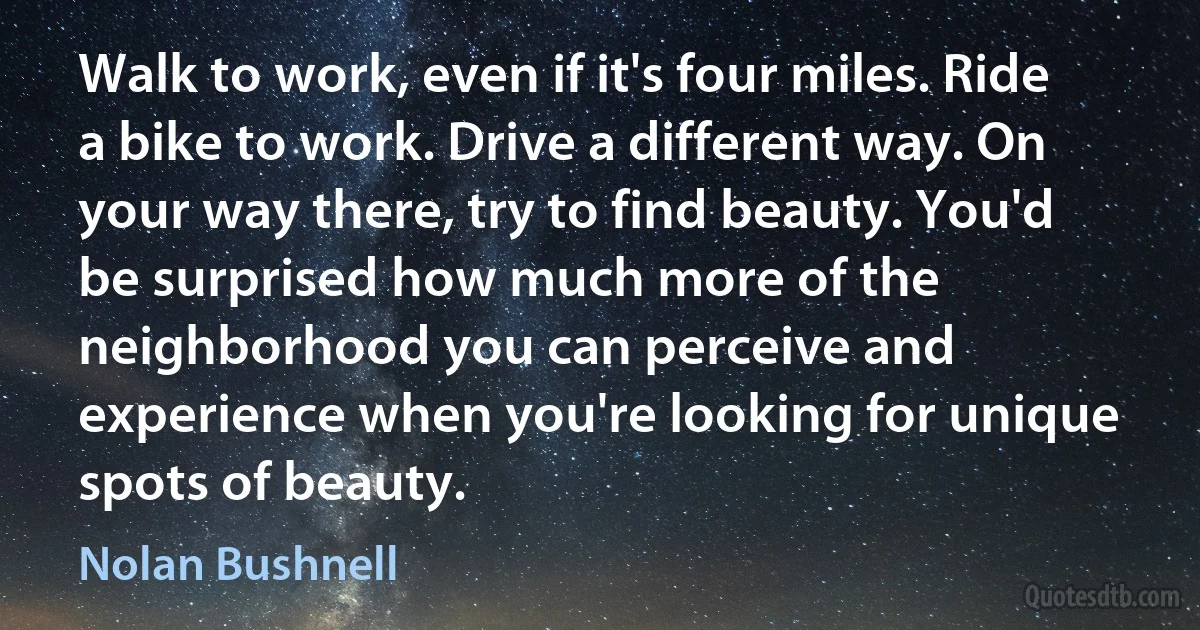 Walk to work, even if it's four miles. Ride a bike to work. Drive a different way. On your way there, try to find beauty. You'd be surprised how much more of the neighborhood you can perceive and experience when you're looking for unique spots of beauty. (Nolan Bushnell)