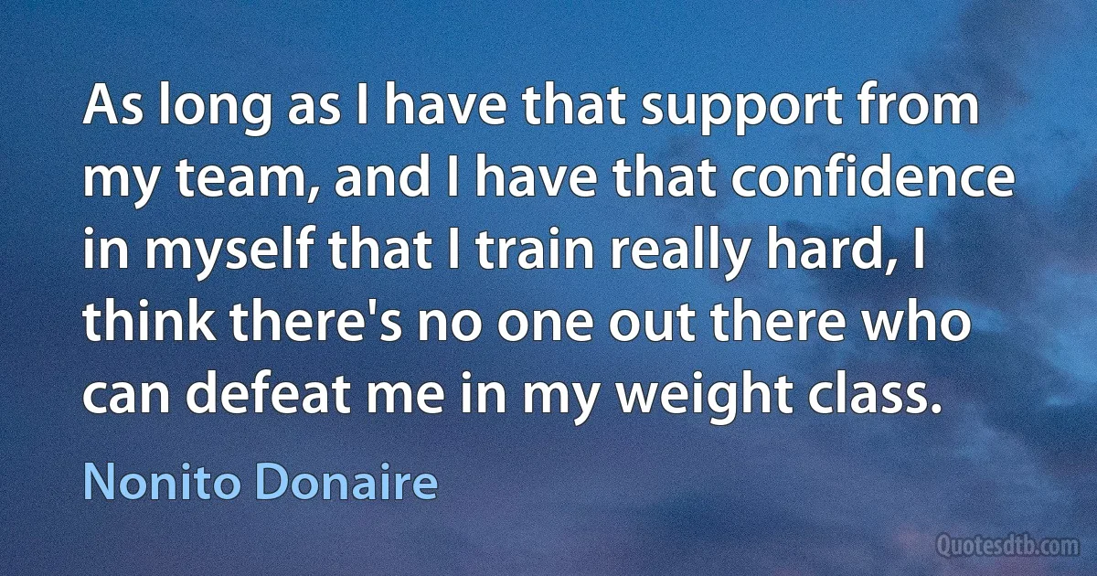 As long as I have that support from my team, and I have that confidence in myself that I train really hard, I think there's no one out there who can defeat me in my weight class. (Nonito Donaire)