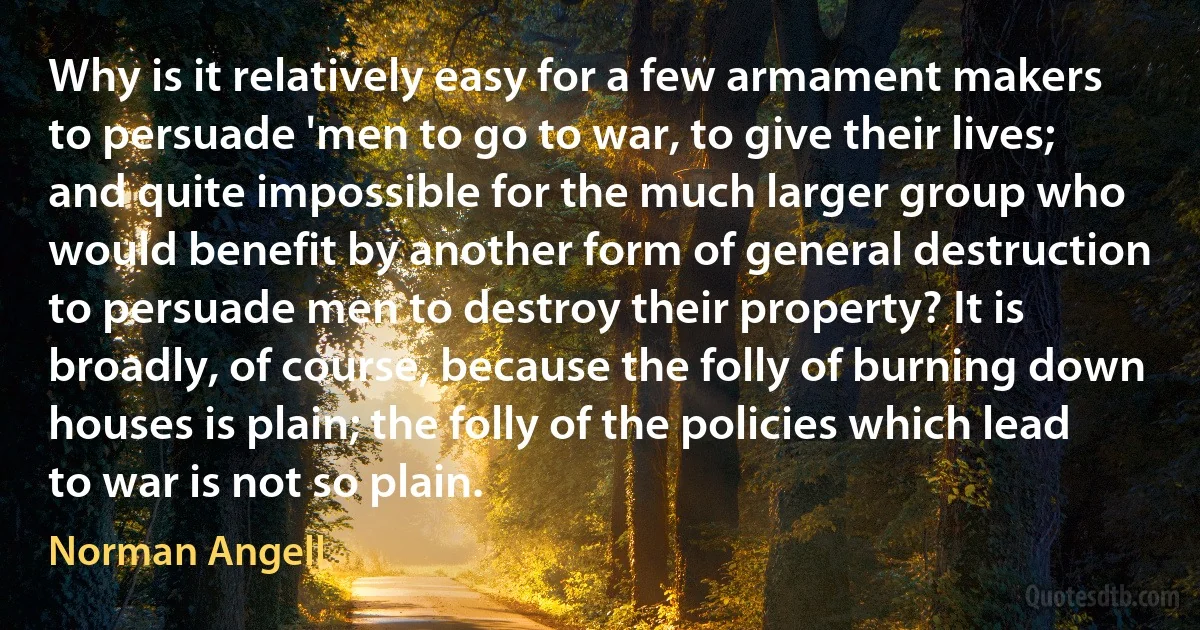 Why is it relatively easy for a few armament makers to persuade 'men to go to war, to give their lives; and quite impossible for the much larger group who would benefit by another form of general destruction to persuade men to destroy their property? It is broadly, of course, because the folly of burning down houses is plain; the folly of the policies which lead to war is not so plain. (Norman Angell)