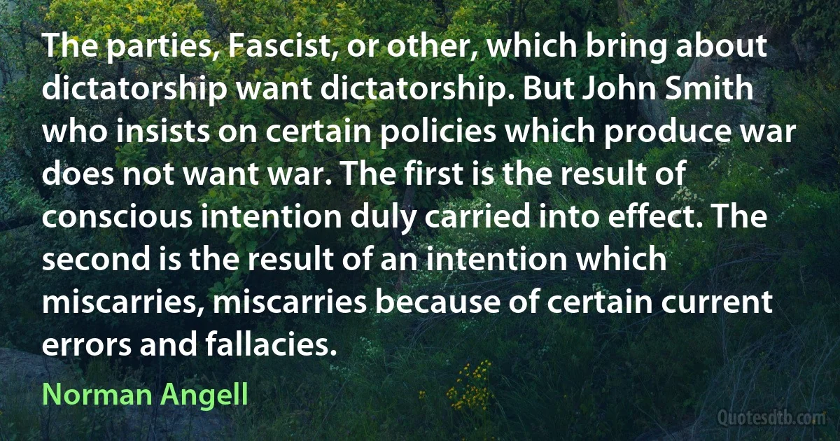 The parties, Fascist, or other, which bring about dictatorship want dictatorship. But John Smith who insists on certain policies which produce war does not want war. The first is the result of conscious intention duly carried into effect. The second is the result of an intention which miscarries, miscarries because of certain current errors and fallacies. (Norman Angell)