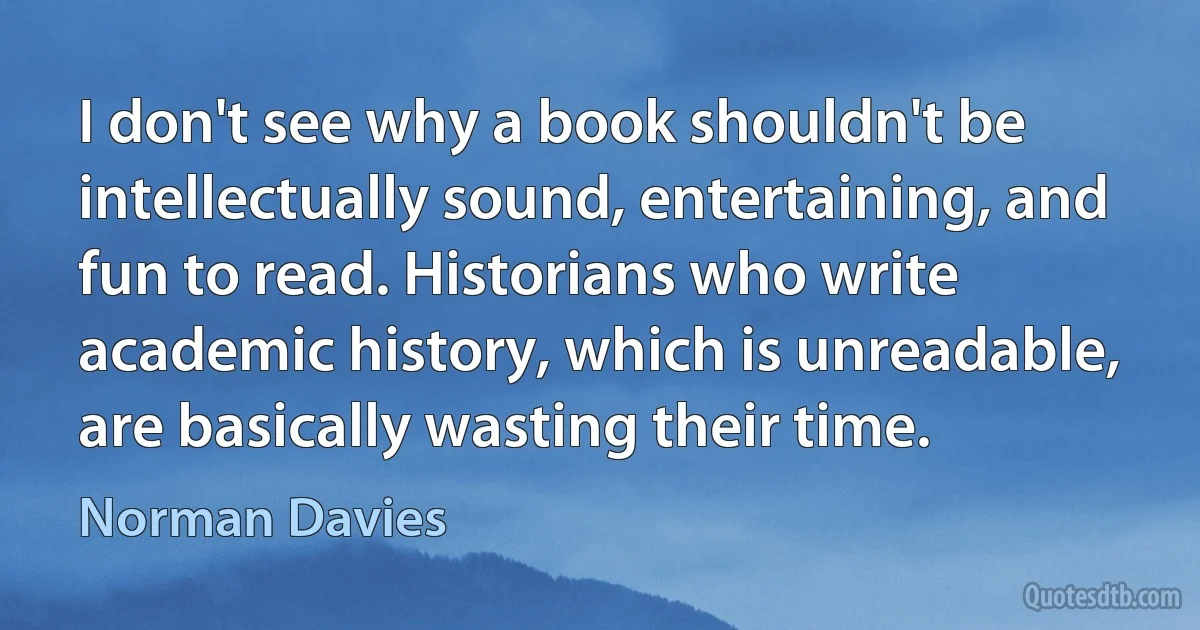 I don't see why a book shouldn't be intellectually sound, entertaining, and fun to read. Historians who write academic history, which is unreadable, are basically wasting their time. (Norman Davies)