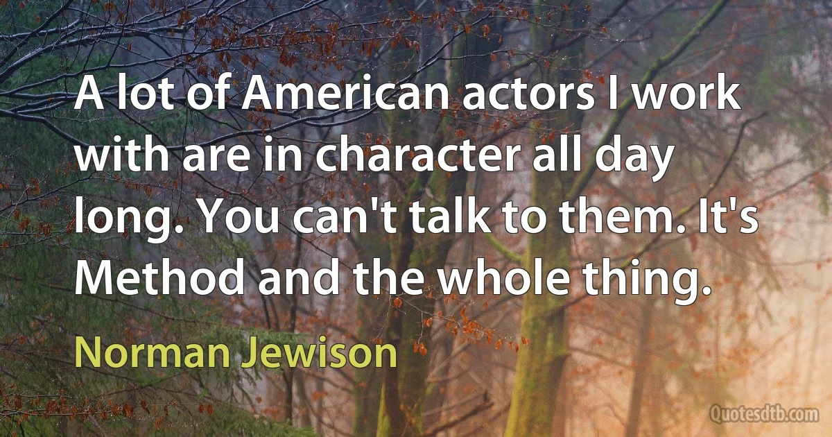 A lot of American actors I work with are in character all day long. You can't talk to them. It's Method and the whole thing. (Norman Jewison)