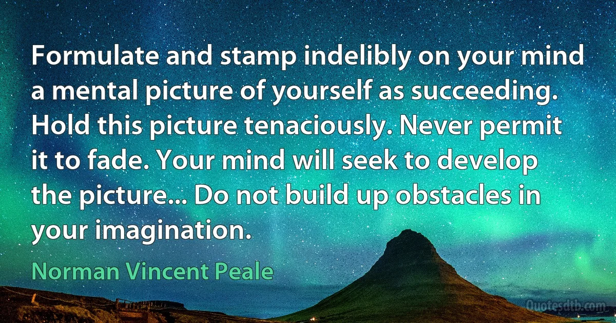 Formulate and stamp indelibly on your mind a mental picture of yourself as succeeding. Hold this picture tenaciously. Never permit it to fade. Your mind will seek to develop the picture... Do not build up obstacles in your imagination. (Norman Vincent Peale)