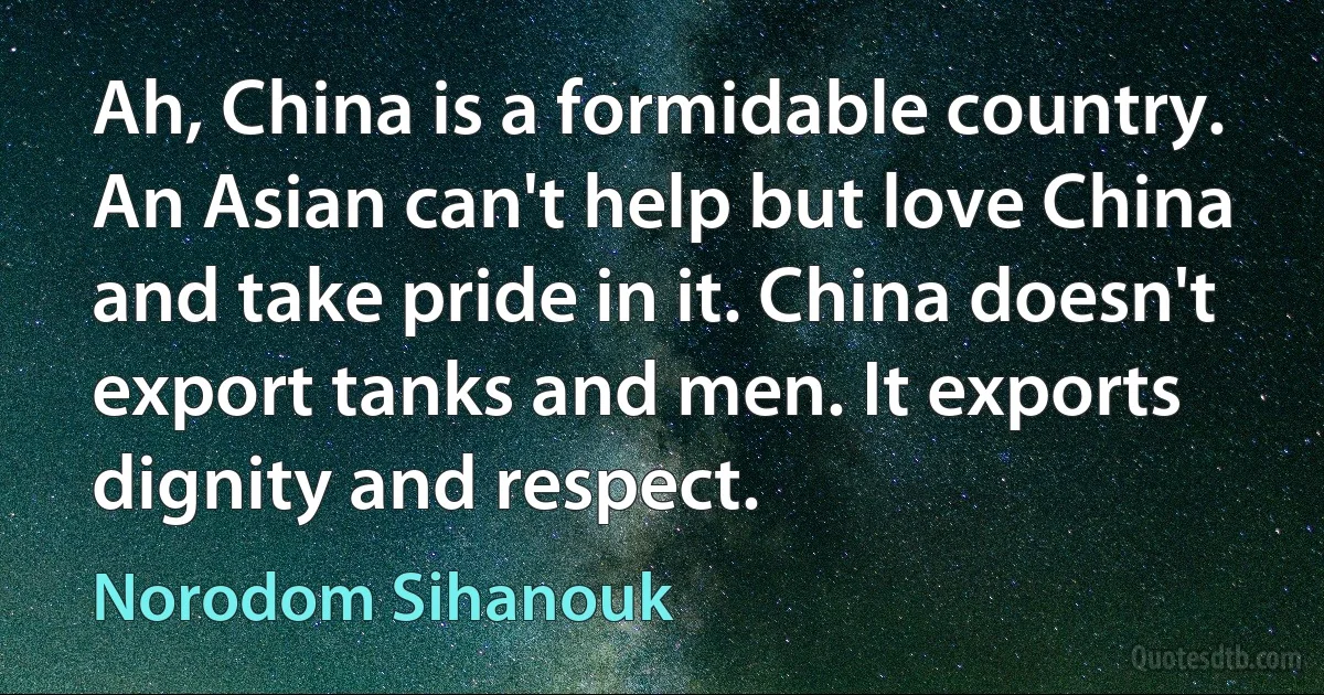 Ah, China is a formidable country. An Asian can't help but love China and take pride in it. China doesn't export tanks and men. It exports dignity and respect. (Norodom Sihanouk)