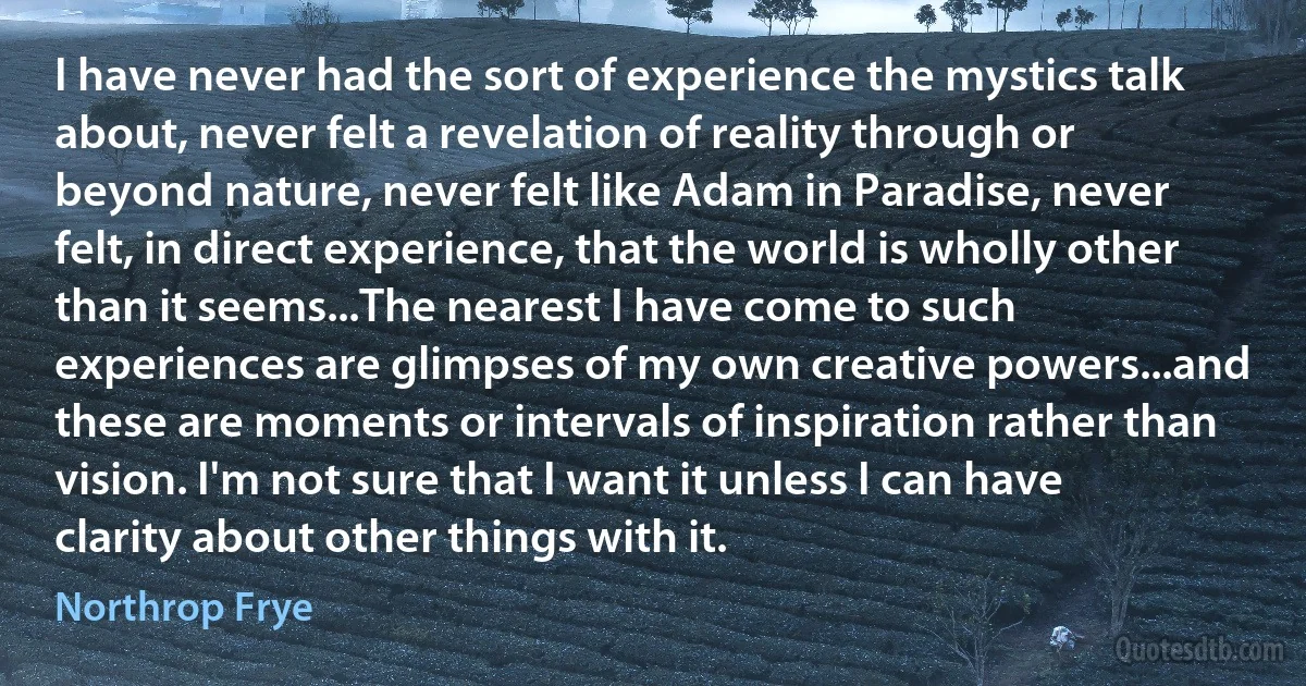 I have never had the sort of experience the mystics talk about, never felt a revelation of reality through or beyond nature, never felt like Adam in Paradise, never felt, in direct experience, that the world is wholly other than it seems...The nearest I have come to such experiences are glimpses of my own creative powers...and these are moments or intervals of inspiration rather than vision. I'm not sure that I want it unless I can have clarity about other things with it. (Northrop Frye)