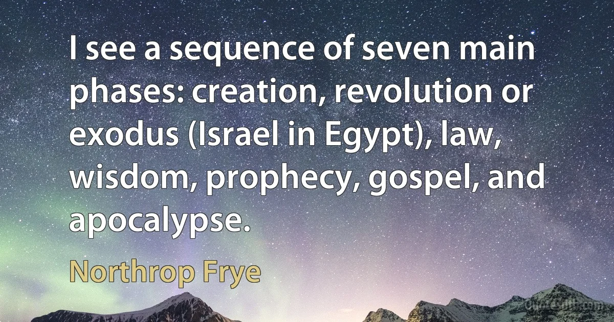 I see a sequence of seven main phases: creation, revolution or exodus (Israel in Egypt), law, wisdom, prophecy, gospel, and apocalypse. (Northrop Frye)