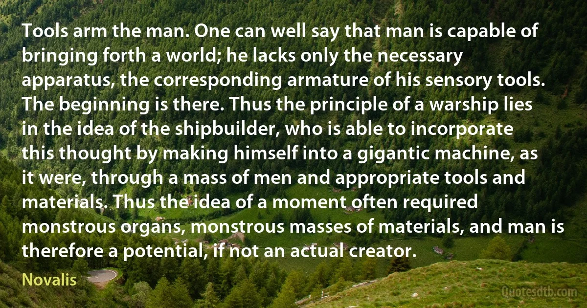 Tools arm the man. One can well say that man is capable of bringing forth a world; he lacks only the necessary apparatus, the corresponding armature of his sensory tools. The beginning is there. Thus the principle of a warship lies in the idea of the shipbuilder, who is able to incorporate this thought by making himself into a gigantic machine, as it were, through a mass of men and appropriate tools and materials. Thus the idea of a moment often required monstrous organs, monstrous masses of materials, and man is therefore a potential, if not an actual creator. (Novalis)