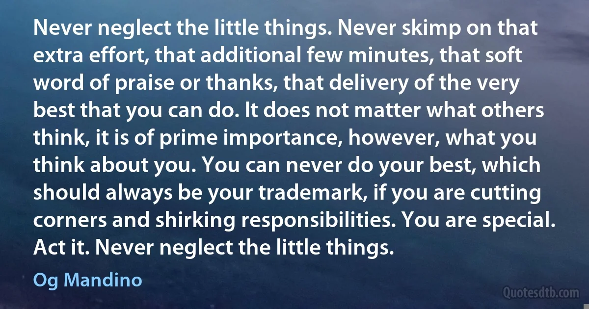 Never neglect the little things. Never skimp on that extra effort, that additional few minutes, that soft word of praise or thanks, that delivery of the very best that you can do. It does not matter what others think, it is of prime importance, however, what you think about you. You can never do your best, which should always be your trademark, if you are cutting corners and shirking responsibilities. You are special. Act it. Never neglect the little things. (Og Mandino)