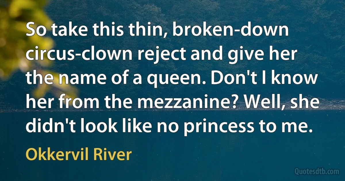 So take this thin, broken-down circus-clown reject and give her the name of a queen. Don't I know her from the mezzanine? Well, she didn't look like no princess to me. (Okkervil River)