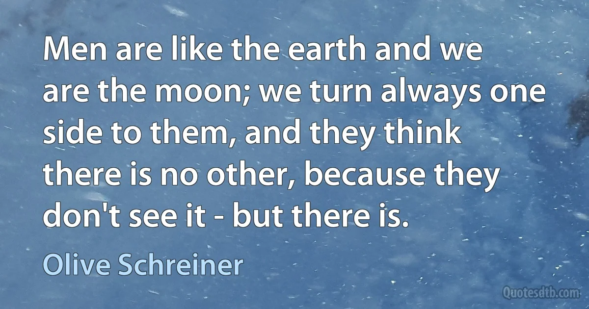 Men are like the earth and we are the moon; we turn always one side to them, and they think there is no other, because they don't see it - but there is. (Olive Schreiner)