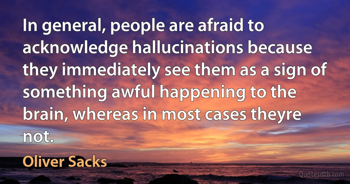 In general, people are afraid to acknowledge hallucinations because they immediately see them as a sign of something awful happening to the brain, whereas in most cases theyre not. (Oliver Sacks)