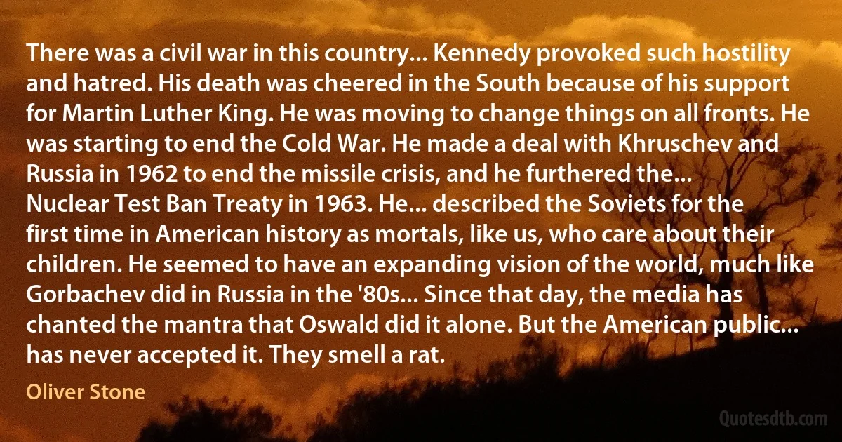 There was a civil war in this country... Kennedy provoked such hostility and hatred. His death was cheered in the South because of his support for Martin Luther King. He was moving to change things on all fronts. He was starting to end the Cold War. He made a deal with Khruschev and Russia in 1962 to end the missile crisis, and he furthered the... Nuclear Test Ban Treaty in 1963. He... described the Soviets for the first time in American history as mortals, like us, who care about their children. He seemed to have an expanding vision of the world, much like Gorbachev did in Russia in the '80s... Since that day, the media has chanted the mantra that Oswald did it alone. But the American public... has never accepted it. They smell a rat. (Oliver Stone)