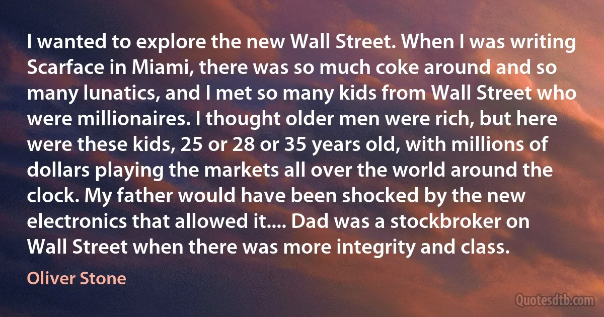 I wanted to explore the new Wall Street. When I was writing Scarface in Miami, there was so much coke around and so many lunatics, and I met so many kids from Wall Street who were millionaires. I thought older men were rich, but here were these kids, 25 or 28 or 35 years old, with millions of dollars playing the markets all over the world around the clock. My father would have been shocked by the new electronics that allowed it.... Dad was a stockbroker on Wall Street when there was more integrity and class. (Oliver Stone)