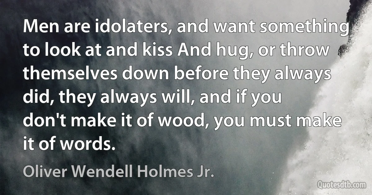 Men are idolaters, and want something to look at and kiss And hug, or throw themselves down before they always did, they always will, and if you don't make it of wood, you must make it of words. (Oliver Wendell Holmes Jr.)