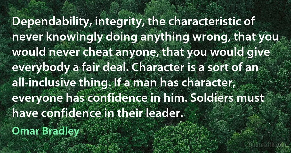 Dependability, integrity, the characteristic of never knowingly doing anything wrong, that you would never cheat anyone, that you would give everybody a fair deal. Character is a sort of an all-inclusive thing. If a man has character, everyone has confidence in him. Soldiers must have confidence in their leader. (Omar Bradley)