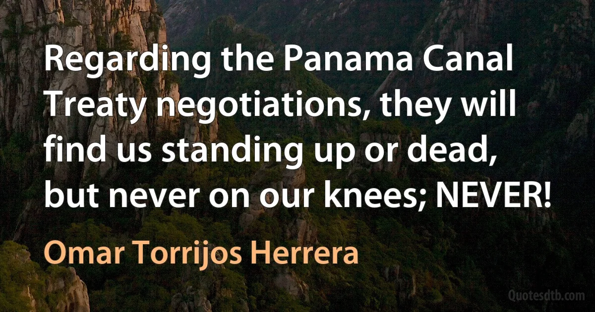 Regarding the Panama Canal Treaty negotiations, they will find us standing up or dead, but never on our knees; NEVER! (Omar Torrijos Herrera)