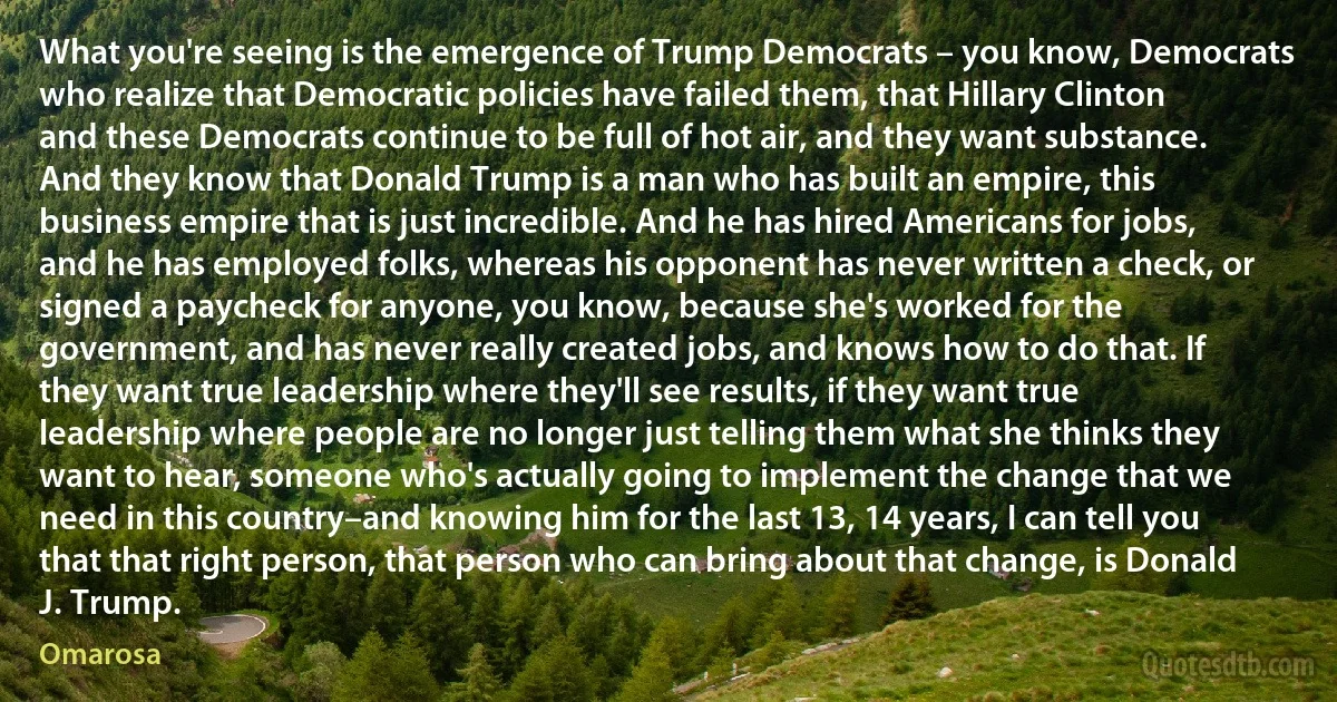 What you're seeing is the emergence of Trump Democrats – you know, Democrats who realize that Democratic policies have failed them, that Hillary Clinton and these Democrats continue to be full of hot air, and they want substance. And they know that Donald Trump is a man who has built an empire, this business empire that is just incredible. And he has hired Americans for jobs, and he has employed folks, whereas his opponent has never written a check, or signed a paycheck for anyone, you know, because she's worked for the government, and has never really created jobs, and knows how to do that. If they want true leadership where they'll see results, if they want true leadership where people are no longer just telling them what she thinks they want to hear, someone who's actually going to implement the change that we need in this country–and knowing him for the last 13, 14 years, I can tell you that that right person, that person who can bring about that change, is Donald J. Trump. (Omarosa)