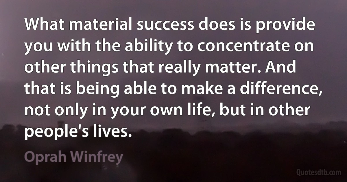 What material success does is provide you with the ability to concentrate on other things that really matter. And that is being able to make a difference, not only in your own life, but in other people's lives. (Oprah Winfrey)