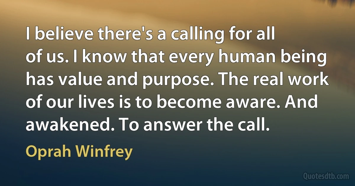 I believe there's a calling for all of us. I know that every human being has value and purpose. The real work of our lives is to become aware. And awakened. To answer the call. (Oprah Winfrey)