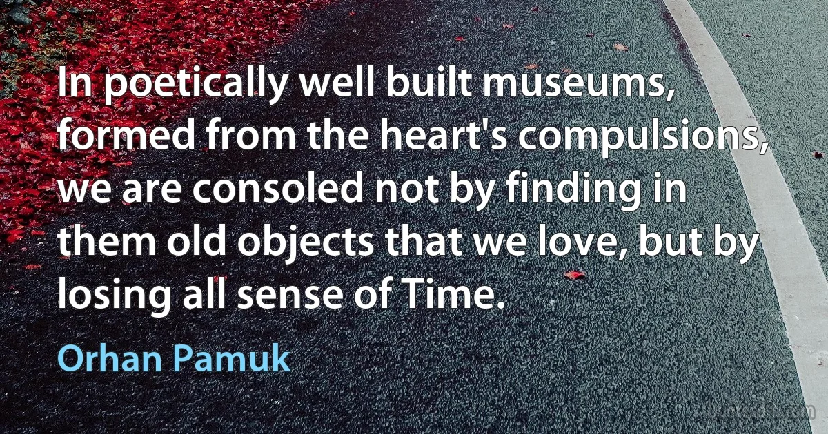 In poetically well built museums, formed from the heart's compulsions, we are consoled not by finding in them old objects that we love, but by losing all sense of Time. (Orhan Pamuk)