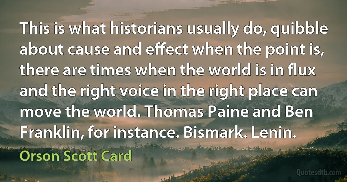 This is what historians usually do, quibble about cause and effect when the point is, there are times when the world is in flux and the right voice in the right place can move the world. Thomas Paine and Ben Franklin, for instance. Bismark. Lenin. (Orson Scott Card)