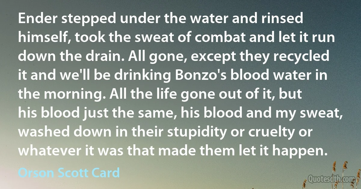 Ender stepped under the water and rinsed himself, took the sweat of combat and let it run down the drain. All gone, except they recycled it and we'll be drinking Bonzo's blood water in the morning. All the life gone out of it, but his blood just the same, his blood and my sweat, washed down in their stupidity or cruelty or whatever it was that made them let it happen. (Orson Scott Card)