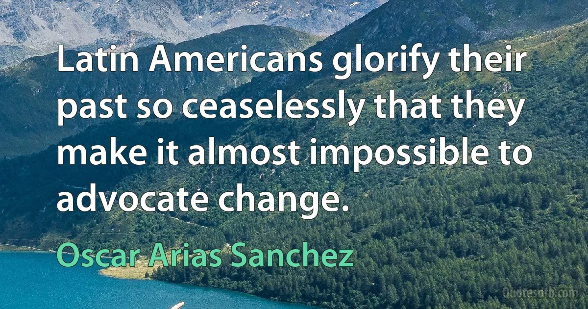 Latin Americans glorify their past so ceaselessly that they make it almost impossible to advocate change. (Oscar Arias Sanchez)