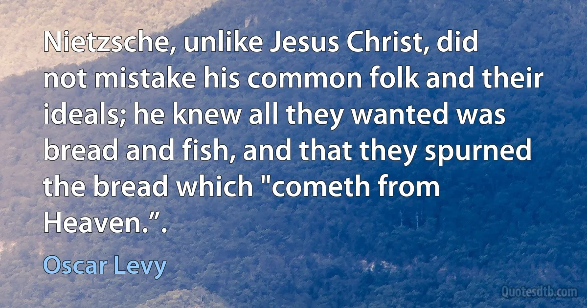 Nietzsche, unlike Jesus Christ, did not mistake his common folk and their ideals; he knew all they wanted was bread and fish, and that they spurned the bread which "cometh from Heaven.”. (Oscar Levy)