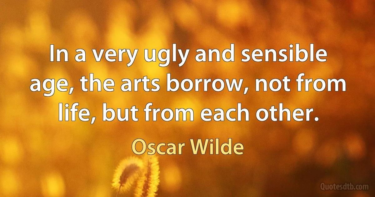 In a very ugly and sensible age, the arts borrow, not from life, but from each other. (Oscar Wilde)