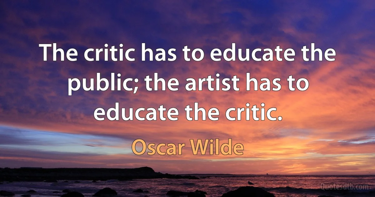 The critic has to educate the public; the artist has to educate the critic. (Oscar Wilde)