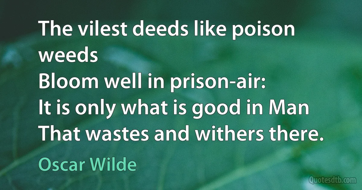 The vilest deeds like poison weeds
Bloom well in prison-air:
It is only what is good in Man
That wastes and withers there. (Oscar Wilde)