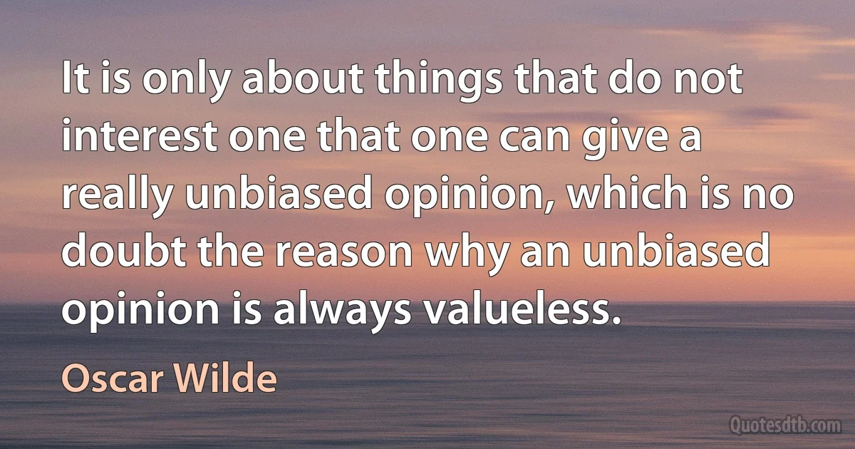 It is only about things that do not interest one that one can give a really unbiased opinion, which is no doubt the reason why an unbiased opinion is always valueless. (Oscar Wilde)