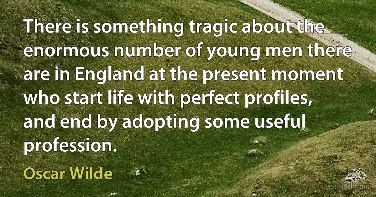 There is something tragic about the enormous number of young men there are in England at the present moment who start life with perfect profiles, and end by adopting some useful profession. (Oscar Wilde)