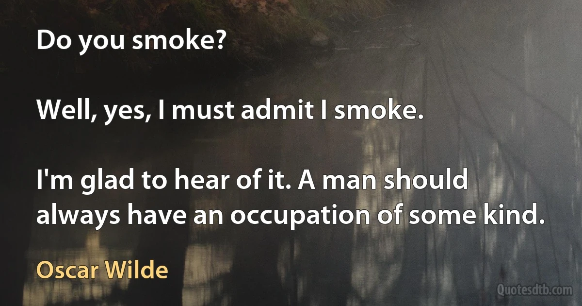 Do you smoke?

Well, yes, I must admit I smoke.

I'm glad to hear of it. A man should always have an occupation of some kind. (Oscar Wilde)