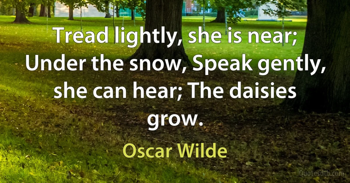 Tread lightly, she is near; Under the snow, Speak gently, she can hear; The daisies grow. (Oscar Wilde)