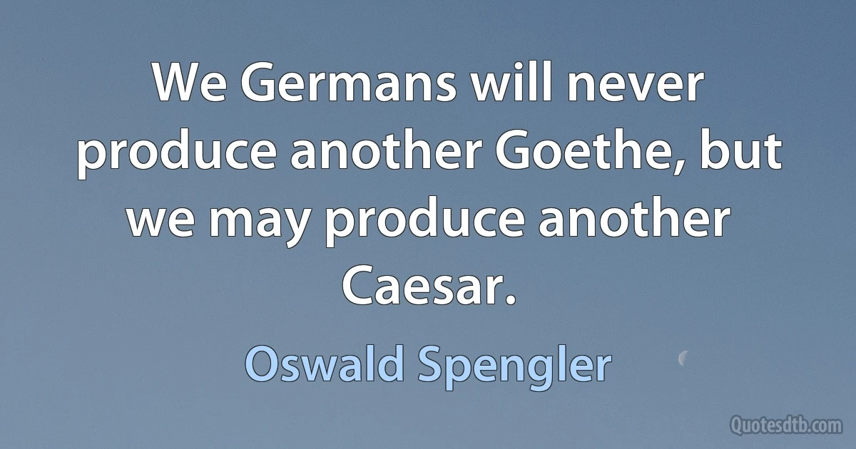 We Germans will never produce another Goethe, but we may produce another Caesar. (Oswald Spengler)