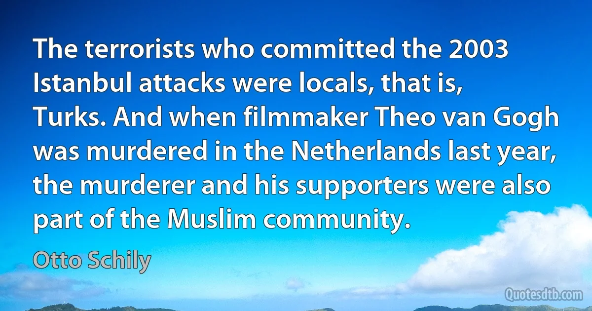 The terrorists who committed the 2003 Istanbul attacks were locals, that is, Turks. And when filmmaker Theo van Gogh was murdered in the Netherlands last year, the murderer and his supporters were also part of the Muslim community. (Otto Schily)