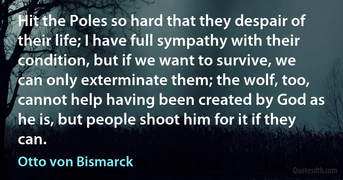 Hit the Poles so hard that they despair of their life; I have full sympathy with their condition, but if we want to survive, we can only exterminate them; the wolf, too, cannot help having been created by God as he is, but people shoot him for it if they can. (Otto von Bismarck)