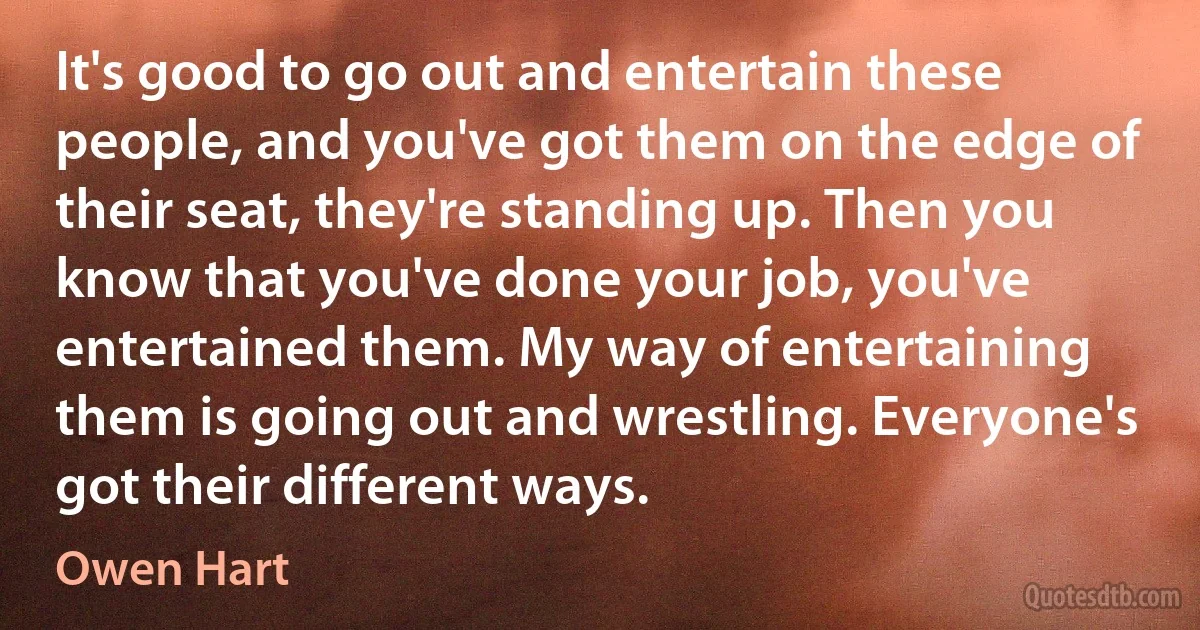 It's good to go out and entertain these people, and you've got them on the edge of their seat, they're standing up. Then you know that you've done your job, you've entertained them. My way of entertaining them is going out and wrestling. Everyone's got their different ways. (Owen Hart)