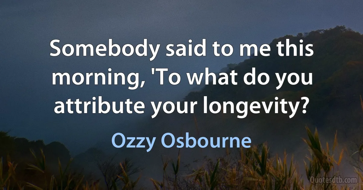 Somebody said to me this morning, 'To what do you attribute your longevity? (Ozzy Osbourne)