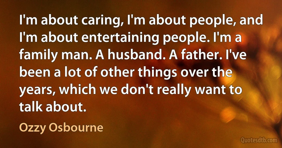 I'm about caring, I'm about people, and I'm about entertaining people. I'm a family man. A husband. A father. I've been a lot of other things over the years, which we don't really want to talk about. (Ozzy Osbourne)